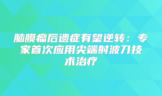 脑膜瘤后遗症有望逆转：专家首次应用尖端射波刀技术治疗