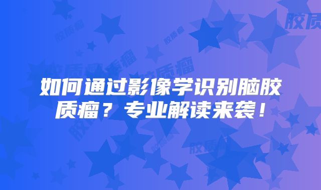 如何通过影像学识别脑胶质瘤？专业解读来袭！