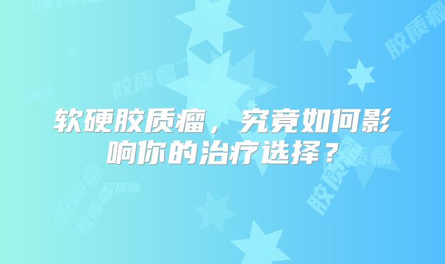 软硬胶质瘤，究竟如何影响你的治疗选择？