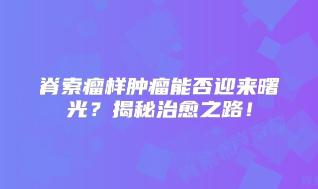 脊索瘤样肿瘤能否迎来曙光？揭秘治愈之路！