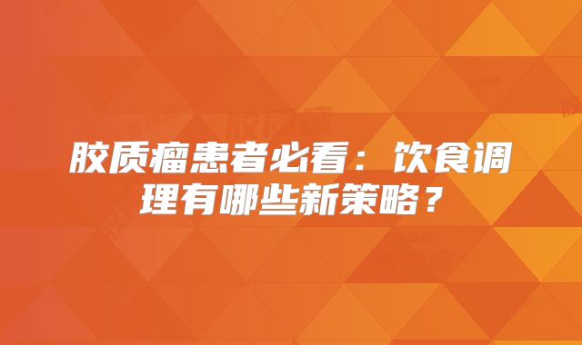 胶质瘤患者必看：饮食调理有哪些新策略？