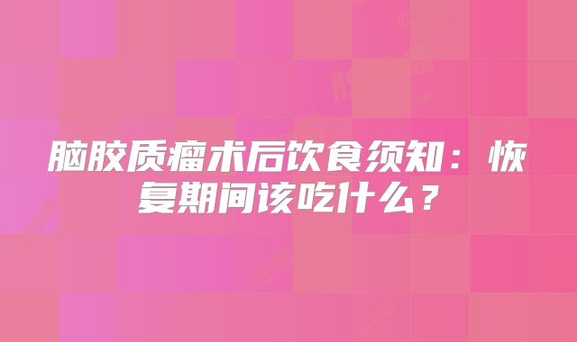 脑胶质瘤术后饮食须知：恢复期间该吃什么？