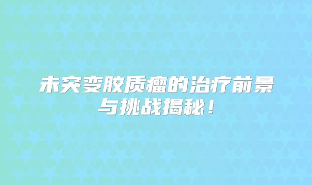 未突变胶质瘤的治疗前景与挑战揭秘！