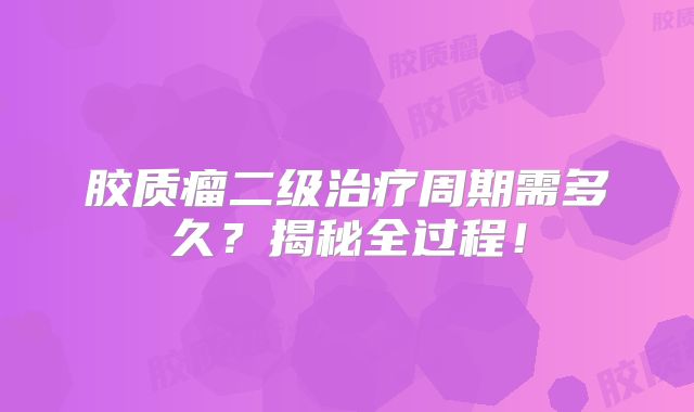 胶质瘤二级治疗周期需多久？揭秘全过程！