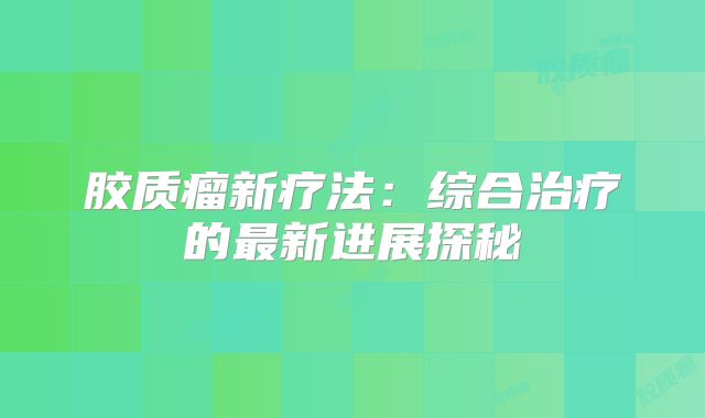 胶质瘤新疗法：综合治疗的最新进展探秘