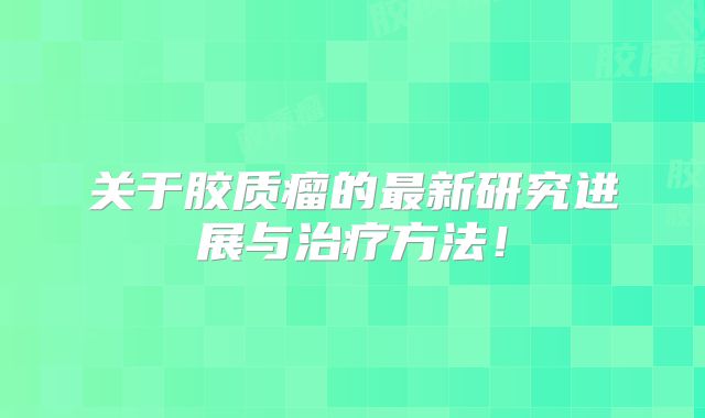 关于胶质瘤的最新研究进展与治疗方法！