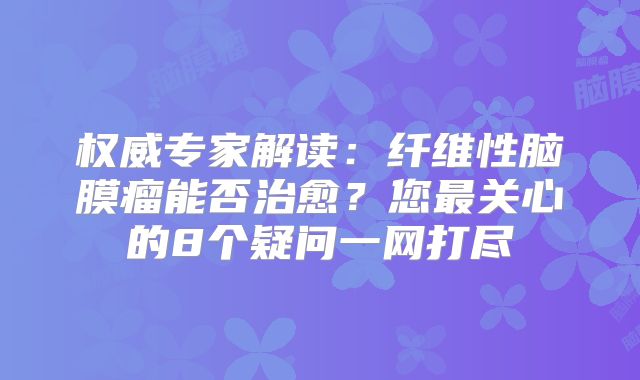 权威专家解读：纤维性脑膜瘤能否治愈？您最关心的8个疑问一网打尽