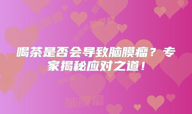 喝茶是否会导致脑膜瘤？专家揭秘应对之道！