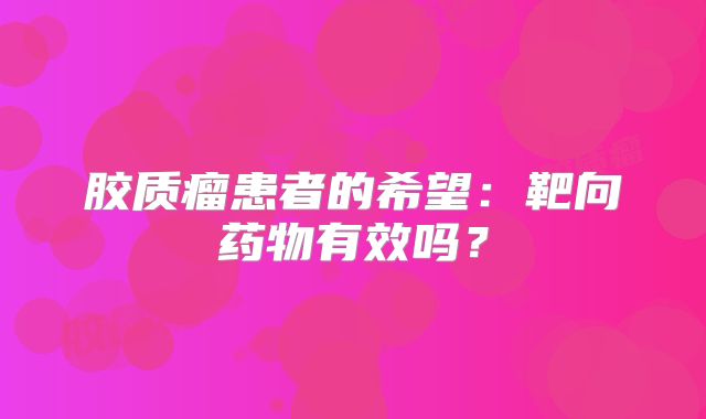 胶质瘤患者的希望：靶向药物有效吗？