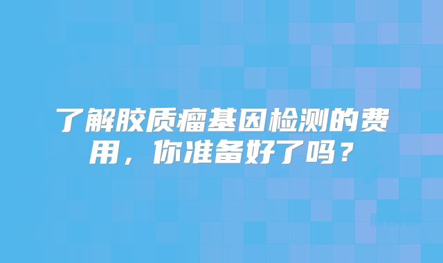 了解胶质瘤基因检测的费用，你准备好了吗？