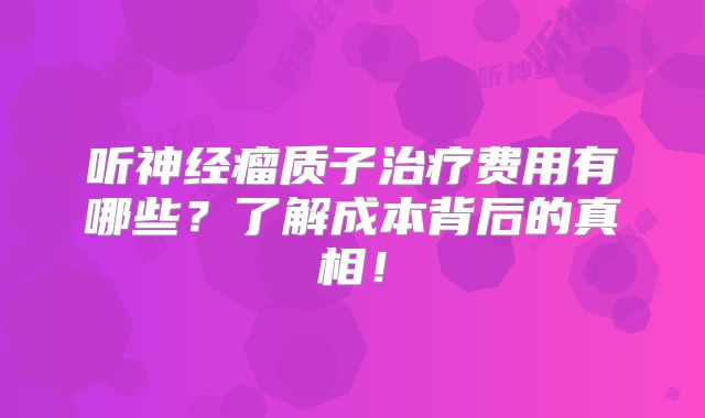 听神经瘤质子治疗费用有哪些？了解成本背后的真相！
