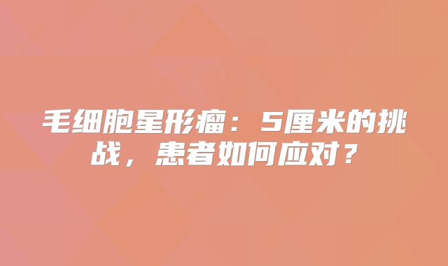 毛细胞星形瘤：5厘米的挑战，患者如何应对？