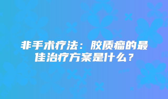 非手术疗法：胶质瘤的最佳治疗方案是什么？