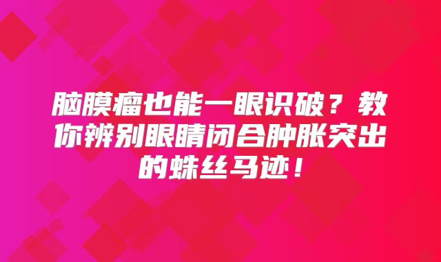 脑膜瘤也能一眼识破？教你辨别眼睛闭合肿胀突出的蛛丝马迹！