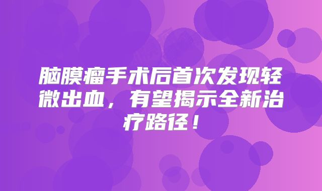 脑膜瘤手术后首次发现轻微出血，有望揭示全新治疗路径！