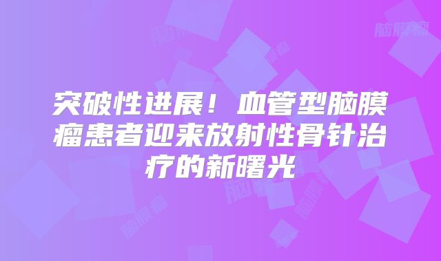 突破性进展！血管型脑膜瘤患者迎来放射性骨针治疗的新曙光