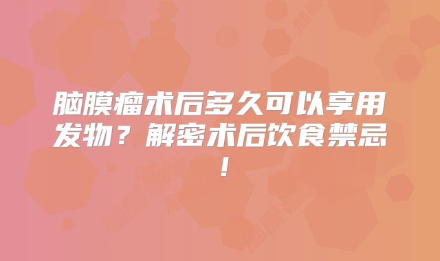 脑膜瘤术后多久可以享用发物？解密术后饮食禁忌！