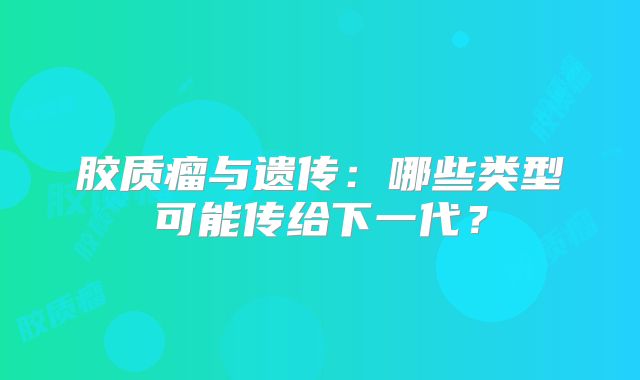 胶质瘤与遗传：哪些类型可能传给下一代？
