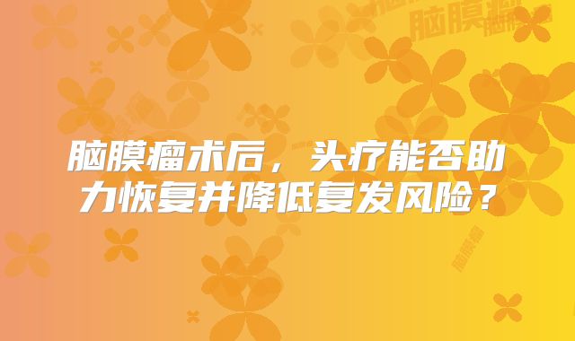 脑膜瘤术后，头疗能否助力恢复并降低复发风险？