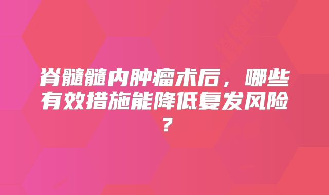 脊髓髓内肿瘤术后，哪些有效措施能降低复发风险？