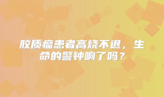 胶质瘤患者高烧不退，生命的警钟响了吗？