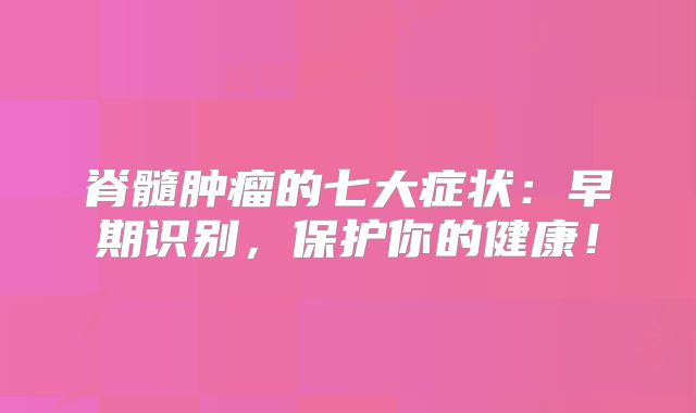 脊髓肿瘤的七大症状：早期识别，保护你的健康！