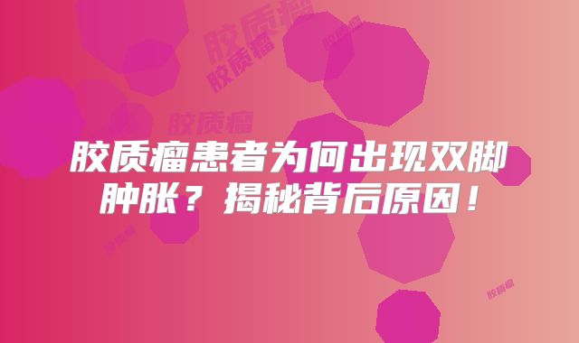 胶质瘤患者为何出现双脚肿胀？揭秘背后原因！