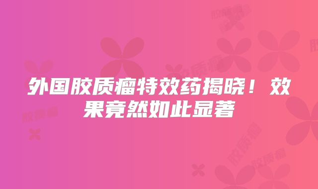 外国胶质瘤特效药揭晓！效果竟然如此显著