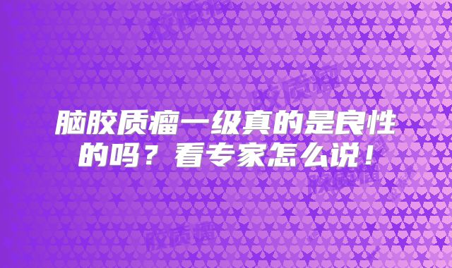 脑胶质瘤一级真的是良性的吗？看专家怎么说！