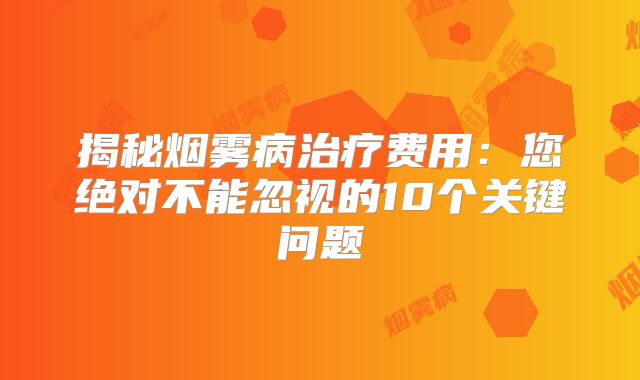 揭秘烟雾病治疗费用：您绝对不能忽视的10个关键问题