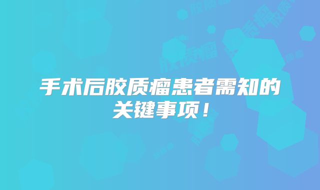 手术后胶质瘤患者需知的关键事项！