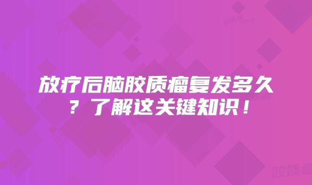 放疗后脑胶质瘤复发多久？了解这关键知识！