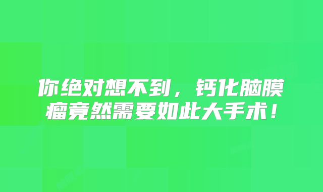 你绝对想不到，钙化脑膜瘤竟然需要如此大手术！