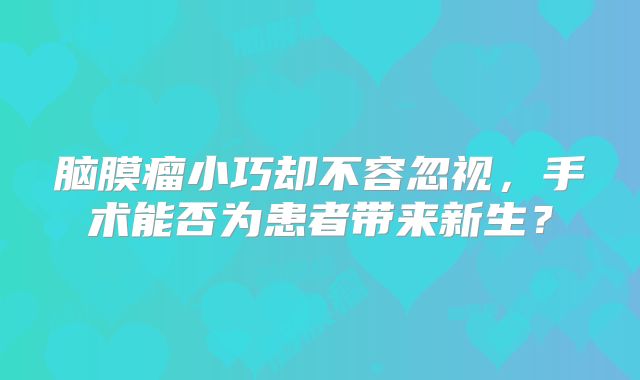 脑膜瘤小巧却不容忽视，手术能否为患者带来新生？