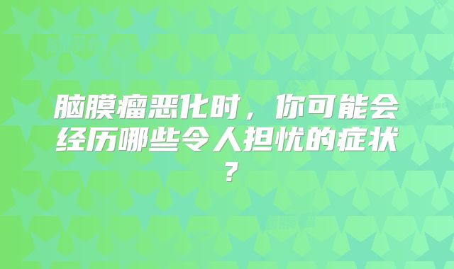 脑膜瘤恶化时，你可能会经历哪些令人担忧的症状？