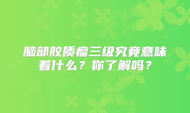 脑部胶质瘤三级究竟意味着什么？你了解吗？