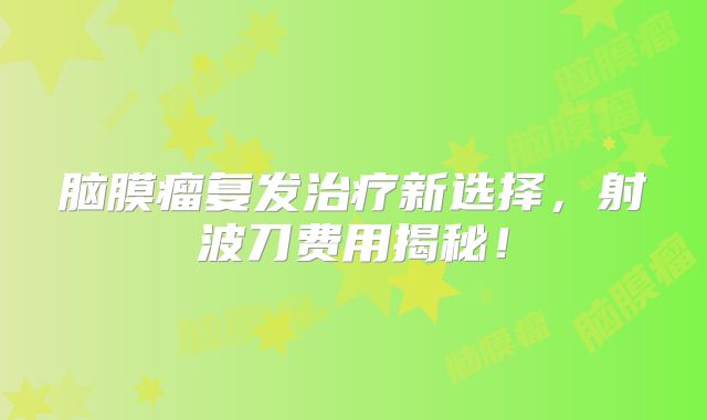 脑膜瘤复发治疗新选择，射波刀费用揭秘！