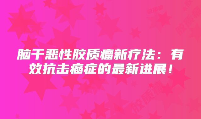 脑干恶性胶质瘤新疗法：有效抗击癌症的最新进展！