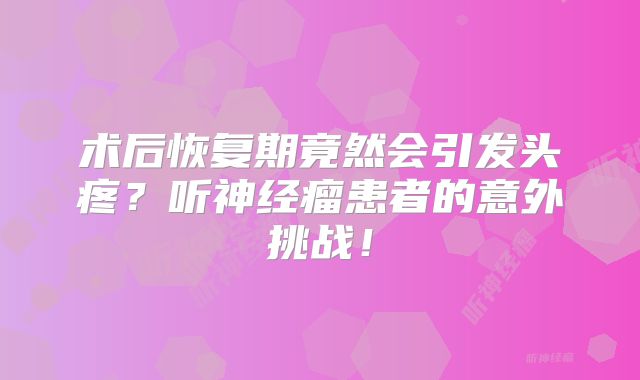术后恢复期竟然会引发头疼？听神经瘤患者的意外挑战！