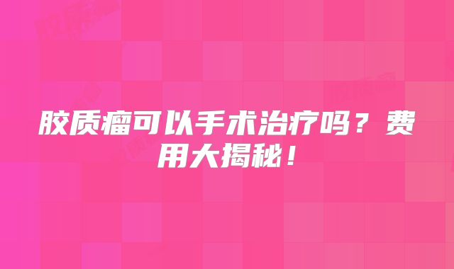 胶质瘤可以手术治疗吗？费用大揭秘！