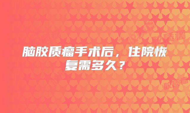 脑胶质瘤手术后，住院恢复需多久？