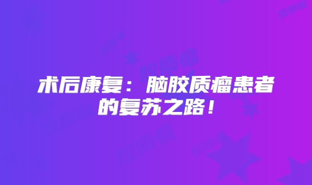 术后康复：脑胶质瘤患者的复苏之路！