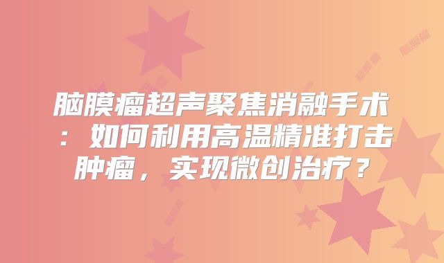 脑膜瘤超声聚焦消融手术：如何利用高温精准打击肿瘤，实现微创治疗？