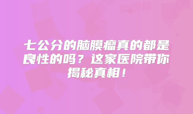 七公分的脑膜瘤真的都是良性的吗？这家医院带你揭秘真相！