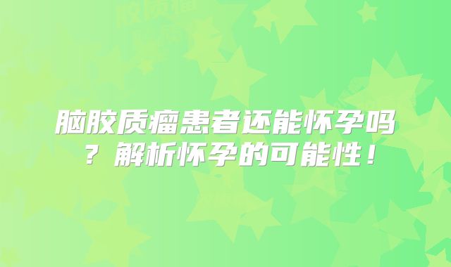 脑胶质瘤患者还能怀孕吗？解析怀孕的可能性！