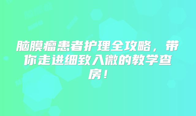 脑膜瘤患者护理全攻略，带你走进细致入微的教学查房！