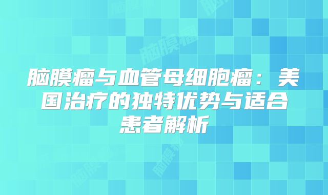 脑膜瘤与血管母细胞瘤：美国治疗的独特优势与适合患者解析