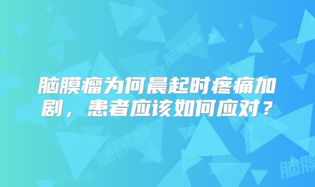 脑膜瘤为何晨起时疼痛加剧，患者应该如何应对？