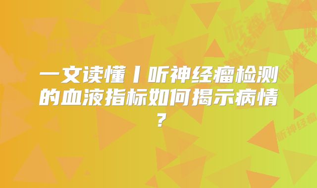 一文读懂丨听神经瘤检测的血液指标如何揭示病情？