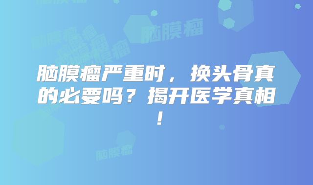 脑膜瘤严重时，换头骨真的必要吗？揭开医学真相！